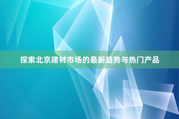 探索北京建材市场的最新趋势与热门产品